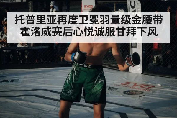 托普里亚再度卫冕羽量级金腰带 霍洛威赛后心悦诚服甘拜下风